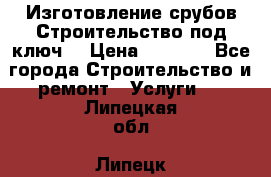 Изготовление срубов.Строительство под ключ. › Цена ­ 8 000 - Все города Строительство и ремонт » Услуги   . Липецкая обл.,Липецк г.